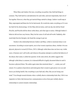 !1
When Mary and Andrew first met, everything was perfect; they both had things in
common. They both had love and admiration for each other, and most importantly, had a lot of
fun together. However, when they got married things started to change. Andrew would snap at
Mary unprompted and blame her for his bad moods. He would also make everything as if it were
her fault for his shortcomings. At first Mary did not notice, until one day she told her friend
Priscilla, and Priscilla told her about verbal abuse, and what signs to notice. Although Andrew’s
behavior did not leave any bruises, Mary lost her sense of self and self-worth. Suddenly, after
much help from her therapist, she found the courage to get out.
Similar to the relationship between Andrew and Mary, verbal or emotional abuse is not
uncommon. According to recent reports, one in four women experience abuse, whether it be non
physical, physical or sexual (US News, 2013). Although verbal abuse does not leave any visible
scars, it fractures one’s self-worth, and whenever the partner attempts to confront the behavior of
the abuser, their sanity is called into question. In the same article, the author suggests that
although verbal abuse is common, its is deemed difficult to legally document behavior until it
becomes a physical threat. The author again states that emotional abuse “…..erodes your self
esteem. It is a pattern of put-downs and mind games that is meant to gain power over you and
leaves you feeling fearful, like everything is your fault and, often, like you are losing your
mind.” Even though research dictates what a verbally abusive relationship looks like, I felt it was
imperative to find a link between how communication evolves from past verbally abusive
relationships to current romantic relationships.
 