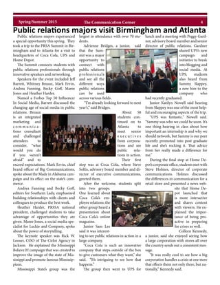 Public relations majors visit Birmingham and Atlanta
Public relations majors experienced
a special opportunity this spring. They
took a trip to the PRSA Summit in Bir-
mingham and to Atlanta for a visit to
headquarters of Coca Cola, UPS and
Home Depot.
The Summit connects students with
public relations professionals through
innovative speakers and networking.
Speakers for the event included Jeff
Barrett, Whitney Breaux, Mark Ervin,
Andrea Fanning, Becky Goff, Maree
Jones and Heather Harder.
Named a Forbes Top 50 Influencer
In Social Media, Barrett discussed the
changing age of social media in public
relations. Breaux
is an integrated
marketing and
c o m m u n i c a -
tions consultant
and challenged
attendees to
consider, “what
would you do
if you weren’t
afraid” and to
exceed expectations. Mark Ervin, chief
brand officer of Big Communications,
spoke about the Made in Alabama cam-
paign and its effect on the state’s com-
merce.
Andrea Fanning and Becky Goff,
editors for Southern Lady, emphasized
building relationships with clients and
colleagues to produce the best work.
Heather Harder, PRSSA national
president, challenged students to take
advantage of opportunities they are
given. Maree Jones, a social media spe-
cialist for Luckie and Company, spoke
about the power of storytelling.
The keynote speaker was Rick W.
Looser, COO of The Cirlot Agency in
Jackson. He explained the Mississippi
Believe It! campaign that was created to
improve the image of the state of Mis-
sissippi and promote famous Mississip-
pians.
Mississippi State’s group was the
largest in attendance with over 70 stu-
dents.
Adrienne Bridges, a junior, said
that the Sum-
mit was a major
opportunity to
connect with
public relations
professionals
and see all the
different ways
public relations
can be used
across various fields.
“I’m already looking forward to next
year’s,” said Bridges.
About 50
students con-
tinued on to
Atlanta to
meet senior
e x e c u t i v e s
from corpora-
tions and see
public rela-
tions in action.
Their first
stop was at Coca Cola, where Steve
Soltis, advisory board member and di-
rector of executive communications,
greeted them.
After the welcome, students split
into two groups.
One learned about
Coca Cola’s em-
ployee relations; the
other group heard a
presentation about
Coca Cola’s online
magazine.
Junior Sam Lee
said it was interest-
ing to see public relations in action in a
large company.
“Coca Cola is such an innovative
company that steps outside of the box
to give customers what they want,” she
said. “It’s intriguing to see how that
happens.”
The group then went to UPS for
lunch and a meeting with Peggy Gard-
ner, advisory board member and senior
director of public relations. Gardner
shared UPS’s new
campaign and
initiative to break
into blogging and
social media. At
UPS, students
also heard from
Sammy Slappey,
a new hire to the
company who
had recently graduated.
Junior Katilyn Nowell said hearing
from Slappey was one of the most help-
ful and encouraging aspects of the trip.
“UPS was fantastic.” Nowell said.
“Sammy was who we could be soon. It’s
one thing hearing in class about how
important an internship is and why we
should network, but Sammy is our peer
recently promoted into post graduate
life and she’s rocking it. That advice
from her really made a difference for
me.”
During the final stop at Home De-
pot’s corporate office, students met with
Steve Holmes, director of corporate
communications. Holmes discussed
the differences in communication for a
retail store and presented a news web-
site that Home De-
pot launched that
is more interactive
and shares content
with viewers. He ex-
plained the impor-
tance of being pro-
active in preparing
for crises as well.
Colleen Kennedy,
a junior, said she enjoyed seeing how
a large corporation with stores all over
the country sends out a consistent mes-
sage.
“It was really cool to see how a big
corporation handles a crisis at one store
that effects them not only there, but na-
tionally,” Kennedy said.
4Spring/Summer 2015 The Communication Corner
 