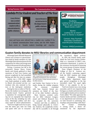 Mississippi State’s Mitchell Memorial
Library now is home to a special dona-
tion made by family members of a late
MississippiStatealumnusknownforhis
compassion for others and strong sense
ofdutyinthepursuitoftruthandjustice.
During a ceremony last fall at the
university’s Hunter Henry Center,
family and friends gathered to share
memories of Earl Love Guyton and
present scrapbooks he had assembled
during and after his time on campus.
Guyton was a 1956 MSU magna
cum laude graduate in public affairs
(a liberal arts-oriented pre-law cur-
riculum) who also minored in his-
tory at the land-grant institution.
During his time as editor of The Re-
flector, the student-run newspaper, the
Kosciusko-reared Guyton garnered
a reputation for courageously speak-
ing out on unpopular but important
issues of the day, including race rela-
tions, Mississippi politics and deci-
sions made by school administrators.
“Earl Love taught each of us to ques-
tion the status quo, state our truth
and speak with care to everyone,”
said brother Sam Guyton in his re-
marks during the midday program.
The ceremony concluded
with Sam Guyton’s formal pre-
sentation on behalf of the fam-
ily of his elder brother’s collection.
Ryan Semmes, assistant archi-
vist for MSU Libraries’ Congres-
sional and Political Research Cen-
ter, accepted for the university.
Semmes said that, in addition to
being housed physically in Univer-
sity Archives, the scrapbooks eventu-
ally will be accessible to all through
the repository’s digital archives.
In 1995, the Guyton family estab-
lished the Earl Love Guyton Scholar-
ships as a memorial in MSU’s com-
munication department. A portion of
the ceremony was devoted to honoring
the current group of Guyton Scholars.
Dean Gregory Dunaway of the
College of Arts & Sciences not-
ed the family’s continuing support
both for MSU students and young
people throughout Mississippi.
John Forde, department head,
gave special recognition to the late
journalist’s stand “for equal rights
before it was popular to do so.
“Earl Love Guyton was a very strong
journalist, and it’s very important that
his legacy as a leader and innovator lives
on through his family and our students,”
Forde added. “We really appreciate the
Guyton family and their contributions
to our department and university, and
we look forward to continuing rela-
tionships and partnerships with them.”
The Guyton Scholarship
is among nearly a dozen ad-
ministered by the department.
Students:
Looking for an INTERNSHIP?
Want to gain experience?
Need course credit?
Alumni:
Looking for an intern?
Want to mentor a student?
Contact: Amy Fountain
Internship Coordinator
intern@comm.msstate.edu
Twitter: @MSUCommIntern
CaseyMcGee
wasasenior
communication
studentwitha
concentrationin
publicrelations.
Casey and Karyn were selected from a student vote. Lambda Pi Eta
is a national communication honor society, and the MSU chapter
hosts events to broaden student’s knowledge and expertise.
KarynBrownis
aninstructorin
thedepartment’s
publicrelations
concentration.
LambdaPiEtaStudentandTeacherofTheYear
Guyton family donates to MSU libraries and communication department
Brothers Steve and Sam Guyton (left and
right, respectively) presented a collection of
scrapbooks developed by their late brother,
Earl Love Guyton, to Ryan Semmes (center) of
the MSU Libraries.
5Spring/Summer 2015 The Communication Corner
 