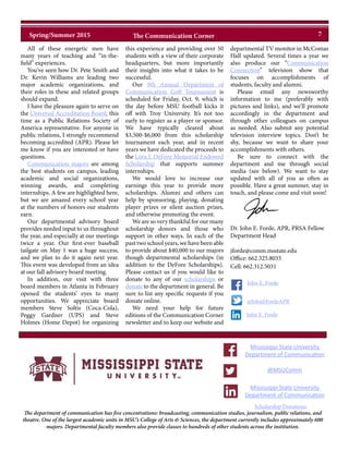 All of these energetic men have
many years of teaching and “in-the-
field” experiences.
You’ve seen how Dr. Pete Smith and
Dr. Kevin Williams are leading two
major academic organizations, and
their roles in these and related groups
should expand.
I have the pleasure again to serve on
the Universal Accreditation Board, this
time as a Public Relations Society of
America representative. For anyone in
public relations, I strongly recommend
becoming accredited (APR). Please let
me know if you are interested or have
questions.
Communication majors are among
the best students on campus, leading
academic and social organizations,
winning awards, and completing
internships. A few are highlighted here,
but we are amazed every school year
at the numbers of honors our students
earn.
Our departmental advisory board
provides needed input to us throughout
the year, and especially at our meetings
twice a year. Our first-ever baseball
tailgate on May 1 was a huge success,
and we plan to do it again next year.
This event was developed from an idea
at our fall advisory board meeting.
In addition, our visit with three
board members in Atlanta in February
opened the students’ eyes to many
opportunities. We appreciate board
members Steve Soltis (Coca-Cola),
Peggy Gardner (UPS) and Steve
Holmes (Home Depot) for organizing
this experience and providing over 50
students with a view of their corporate
headquarters, but more importantly
their insights into what it takes to be
successful.
Our 9th Annual Department of
Communication Golf Tournament is
scheduled for Friday, Oct. 9, which is
the day before MSU football kicks it
off with Troy University. It’s not too
early to register as a player or sponsor.
We have typically cleared about
$3,500-$6,000 from this scholarship
tournament each year, and in recent
years we have dedicated the proceeds to
the Lora J. DeFore Memorial Endowed
Scholarship that supports summer
internships.
We would love to increase our
earnings this year to provide more
scholarships. Alumni and others can
help by sponsoring, playing, donating
player prizes or silent auction prizes,
and otherwise promoting the event.
We are so very thankful for our many
scholarship donors and those who
support in other ways. In each of the
past two school years, we have been able
to provide about $40,000 to our majors
though departmental scholarships (in
addition to the DeFore Scholarships).
Please contact us if you would like to
donate to any of our scholarships or
donate to the department in general. Be
sure to list any specific requests if you
donate online.
We need your help for future
editions of the Communication Corner
newsletter and to keep our website and
departmental TV monitor in McComas
Hall updated. Several times a year we
also produce our “Communication
Connection” television show that
focuses on accomplishments of
students, faculty and alumni.
Please email any newsworthy
information to me (preferably with
pictures and links), and we’ll promote
accordingly in the department and
through other colleagues on campus
as needed. Also submit any potential
television interview topics. Don’t be
shy, because we want to share your
accomplishments with others.
Be sure to connect with the
department and me through social
media (see below). We want to stay
updated with all of you as often as
possible. Have a great summer, stay in
touch, and please come and visit soon!
The department of communication has five concentrations: broadcasting, communication studies, journalism, public relations, and
theatre. One of the largest academic units in MSU’s College of Arts & Sciences, the department currently includes approximately 600
majors. Departmental faculty members also provide classes to hundreds of other students across the institution.
@MSUComm
Mississippi State University
Department of Communication
Mississippi State University
Department of Communication
@JohnEFordeAPR
John E. Forde
Scholarship Donations
Dr. John E. Forde, APR, PRSA Fellow
Department Head
jforde@comm.msstate.edu
Office: 662.325.8033
Cell: 662.312.5031
John E. Forde
7Spring/Summer 2015 The Communication Corner
 