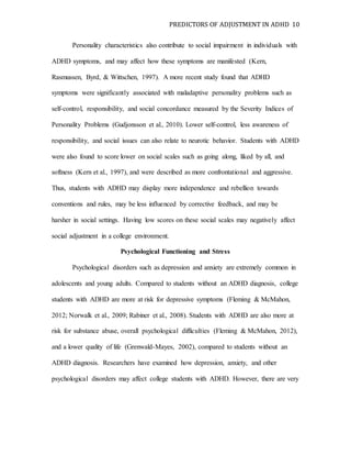 PREDICTORS OF ADJUSTMENT IN ADHD 10
Personality characteristics also contribute to social impairment in individuals with
ADHD symptoms, and may affect how these symptoms are manifested (Kern,
Rasmussen, Byrd, & Wittschen, 1997). A more recent study found that ADHD
symptoms were significantly associated with maladaptive personality problems such as
self-control, responsibility, and social concordance measured by the Severity Indices of
Personality Problems (Gudjonsson et al., 2010). Lower self-control, less awareness of
responsibility, and social issues can also relate to neurotic behavior. Students with ADHD
were also found to score lower on social scales such as going along, liked by all, and
softness (Kern et al., 1997), and were described as more confrontational and aggressive.
Thus, students with ADHD may display more independence and rebellion towards
conventions and rules, may be less influenced by corrective feedback, and may be
harsher in social settings. Having low scores on these social scales may negatively affect
social adjustment in a college environment.
Psychological Functioning and Stress
Psychological disorders such as depression and anxiety are extremely common in
adolescents and young adults. Compared to students without an ADHD diagnosis, college
students with ADHD are more at risk for depressive symptoms (Fleming & McMahon,
2012; Norwalk et al., 2009; Rabiner et al., 2008). Students with ADHD are also more at
risk for substance abuse, overall psychological difficulties (Fleming & McMahon, 2012),
and a lower quality of life (Grenwald-Mayes, 2002), compared to students without an
ADHD diagnosis. Researchers have examined how depression, anxiety, and other
psychological disorders may affect college students with ADHD. However, there are very
 