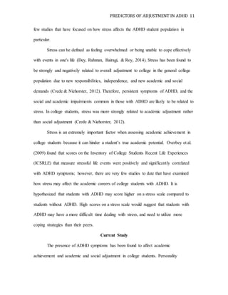 PREDICTORS OF ADJUSTMENT IN ADHD 11
few studies that have focused on how stress affects the ADHD student population in
particular.
Stress can be defined as feeling overwhelmed or being unable to cope effectively
with events in one's life (Dey, Rahman, Bairagi, & Roy, 2014). Stress has been found to
be strongly and negatively related to overall adjustment to college in the general college
population due to new responsibilities, independence, and new academic and social
demands (Crede & Niehorster, 2012). Therefore, persistent symptoms of ADHD, and the
social and academic impairments common in those with ADHD are likely to be related to
stress. In college students, stress was more strongly related to academic adjustment rather
than social adjustment (Crede & Niehorster, 2012).
Stress is an extremely important factor when assessing academic achievement in
college students because it can hinder a student’s true academic potential. Overbey et al.
(2009) found that scores on the Inventory of College Students Recent Life Experiences
(ICSRLE) that measure stressful life events were positively and significantly correlated
with ADHD symptoms; however, there are very few studies to date that have examined
how stress may affect the academic careers of college students with ADHD. It is
hypothesized that students with ADHD may score higher on a stress scale compared to
students without ADHD. High scores on a stress scale would suggest that students with
ADHD may have a more difficult time dealing with stress, and need to utilize more
coping strategies than their peers.
Current Study
The presence of ADHD symptoms has been found to affect academic
achievement and academic and social adjustment in college students. Personality
 