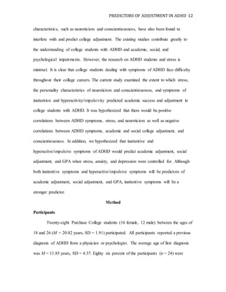 PREDICTORS OF ADJUSTMENT IN ADHD 12
characteristics, such as neuroticism and conscientiousness, have also been found to
interfere with and predict college adjustment. The existing studies contribute greatly to
the understanding of college students with ADHD and academic, social, and
psychological impairments. However, the research on ADHD students and stress is
minimal. It is clear that college students dealing with symptoms of ADHD face difficulty
throughout their college careers. The current study examined the extent to which stress,
the personality characteristics of neuroticism and conscientiousness, and symptoms of
inattention and hyperactivity/impulsivity predicted academic success and adjustment in
college students with ADHD. It was hypothesized that there would be positive
correlations between ADHD symptoms, stress, and neuroticism as well as negative
correlations between ADHD symptoms, academic and social college adjustment, and
conscientiousness. In addition, we hypothesized that inattentive and
hyperactive/impulsive symptoms of ADHD would predict academic adjustment, social
adjustment, and GPA when stress, anxiety, and depression were controlled for. Although
both inattentive symptoms and hyperactive/impulsive symptoms will be predictors of
academic adjustment, social adjustment, and GPA, inattentive symptoms will be a
stronger predictor.
Method
Participants
Twenty-eight Purchase College students (16 female, 12 male) between the ages of
18 and 26 (M = 20.82 years, SD = 1.91) participated. All participants reported a previous
diagnosis of ADHD from a physician or psychologist. The average age of first diagnosis
was M = 11.85 years, SD = 4.37. Eighty six percent of the participants (n = 24) were
 