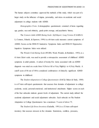 PREDICTORS OF ADJUSTMENT IN ADHD 14
The human subjects committee approved the methods of this study, which was part of a
larger study on the influence of stigma, personality, and stress on academic and social
adjustment in college students with ADHD.
Demographics Form. A demographics questionnaire consisted of items regarding
age, gender, race and ethnicity, grade point average, and psychiatric history.
The Connors Adult ADHD Rating Scale- Self-Report: Long Version (CAARS-S:
L; Conners, Erhardt, & Sparrow, 1999) is a 66-item scale measures current symptoms of
ADHD. Scores on the DSM-IV Inattentive Symptoms Index and DSM-IV Hyperactive-
Impulsive Symptoms Index were utilized.
The Wender-Utah Rating Scale (WURS; Ward, Wender, & Reimherr, 1993), is a
61-item Likert scale, was used to provide a retrospective assessment of childhood ADHD
symptoms in adult patients. A subset of twenty-five items associated with an ADHD
diagnosis was rated on a scale from 0 (Not at All or Very Slightly) to 4 (Very Much). A
cutoff score of 46 out of 100 is considered confirmation of clinically significant ADHD
symptoms in childhood.
The Student Adaptation to College Questionnaire (SACQ; Baker & Siryk, 1989)
is a 67-item self-report questionnaire that assesses four domains of adjustment to college:
academic, social, personal-emotional, and institutional attachment. Higher scores on each
of the four subscales indicate greater levels of adjustment. The current study utilized the
academic adjustment and social adjustment subscales. Each subscale on The Student
Adaptation to College Questionnaire has a maximum T-score of above 75.
The Student-Life Stress Inventory (Gadzella, 1991) is a 52-item self-report
inventory that assesses stressors in five domains: frustrations, conflicts, pressures,
 