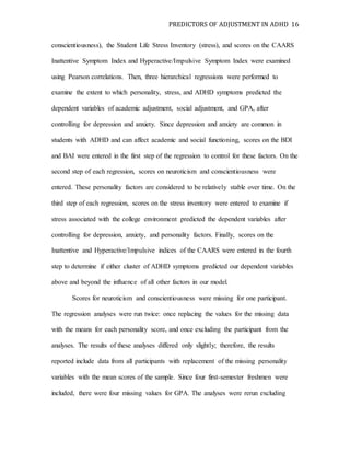 PREDICTORS OF ADJUSTMENT IN ADHD 16
conscientiousness), the Student Life Stress Inventory (stress), and scores on the CAARS
Inattentive Symptom Index and Hyperactive/Impulsive Symptom Index were examined
using Pearson correlations. Then, three hierarchical regressions were performed to
examine the extent to which personality, stress, and ADHD symptoms predicted the
dependent variables of academic adjustment, social adjustment, and GPA, after
controlling for depression and anxiety. Since depression and anxiety are common in
students with ADHD and can affect academic and social functioning, scores on the BDI
and BAI were entered in the first step of the regression to control for these factors. On the
second step of each regression, scores on neuroticism and conscientiousness were
entered. These personality factors are considered to be relatively stable over time. On the
third step of each regression, scores on the stress inventory were entered to examine if
stress associated with the college environment predicted the dependent variables after
controlling for depression, anxiety, and personality factors. Finally, scores on the
Inattentive and Hyperactive/Impulsive indices of the CAARS were entered in the fourth
step to determine if either cluster of ADHD symptoms predicted our dependent variables
above and beyond the influence of all other factors in our model.
Scores for neuroticism and conscientiousness were missing for one participant.
The regression analyses were run twice: once replacing the values for the missing data
with the means for each personality score, and once excluding the participant from the
analyses. The results of these analyses differed only slightly; therefore, the results
reported include data from all participants with replacement of the missing personality
variables with the mean scores of the sample. Since four first-semester freshmen were
included, there were four missing values for GPA. The analyses were rerun excluding
 