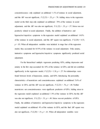 PREDICTORS OF ADJUSTMENT IN ADHD 19
conscientiousness only explained an additional 1.1% of variance in social adjustment,
and this ∆R² was not significant, F (2,23) = .25, p = .78. Adding stress to the regression
model on the third step only explained an additional .70% of the variance in social
adjustment, and this ∆R² was also not significant, F (1,22) = .33, p = .57. Stress was not
positively related to social adjustment. Finally, the addition of inattentive and
hyperactive/impulsive symptoms to the regression model explained an additional 14.8%
of the variance in social adjustment, and this ∆R² square was significant, F (2,20) = 4.33,
p = .03. When all independent variables were included in stage four of the regression
model, they accounted for 65.9% of the variance in social adjustment. Only anxiety,
inattentive symptoms and hyperactive/impulsive symptoms significantly predicted social
adjustment.
For the hierarchical multiple regression predicting GPA, adding depression and
anxiety in the first step accounted for 10% of the variance in GPA, and did not contribute
significantly to the regression model, F (2,25) = 1.38, p = .27. No relationships were
found between levels of depression, anxiety, and GPA. Introducing the personality
characteristics of neuroticism and conscientiousness explained an additional 5.6% of
variance in GPA, and this ∆R² was not significant, F (2,23) = .76, p = .48. Neither
neuroticism nor conscientiousness were significant predictors of GPA. Adding stress to
the regression model explained an additional 1.9% of the variance in GPA, but this ∆R²
was also not significant, F (1,22) = .51, p = .48. Stress was not predictive of GPA.
Finally, the addition of inattentive and hyperactive/impulsive symptoms to the regression
model explained an additional 4% of the variance in GPA, and this final ∆R² square was
also not significant, F (2,20) = .51, p = .61. When all independent variables were
 