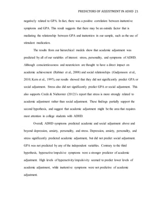 PREDICTORS OF ADJUSTMENT IN ADHD 21
negatively related to GPA. In fact, there was a positive correlation between inattentive
symptoms and GPA. This result suggests that there may be an outside factor that is
mediating the relationship between GPA and inattention in our sample, such as the use of
stimulant medication.
The results from our hierarchical models show that academic adjustment was
predicted by all of our variables of interest: stress, personality, and symptoms of ADHD.
Although conscientiousness and neuroticism are thought to have a direct impact on
academic achievement (Rabiner et al., 2008) and social relationships (Gudjonsson et al.,
2010; Kern et al., 1997), our results showed that they did not significantly predict GPA or
social adjustment. Stress also did not significantly predict GPA or social adjustment. This
also supports Crede & Niehorster (2012)’s report that stress is more strongly related to
academic adjustment rather than social adjustment. These findings partially support the
second hypothesis, and suggest that academic adjustment might be the area that requires
most attention in college students with ADHD.
Overall, ADHD symptoms predicted academic and social adjustment above and
beyond depression, anxiety, personality, and stress. Depression, anxiety, personality, and
stress significantly predicted academic adjustment, but did not predict social adjustment.
GPA was not predicted by any of the independent variables. Contrary to the third
hypothesis, hyperactive/impulsive symptoms were a stronger predictor of academic
adjustment. High levels of hyperactivity/impulsivity seemed to predict lower levels of
academic adjustment, while inattentive symptoms were not predictive of academic
adjustment.
 