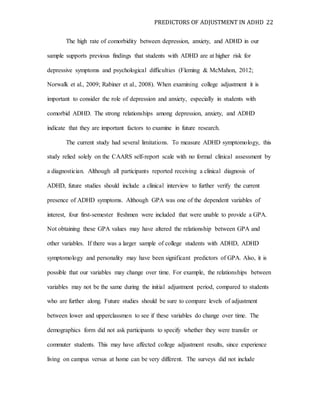 PREDICTORS OF ADJUSTMENT IN ADHD 22
The high rate of comorbidity between depression, anxiety, and ADHD in our
sample supports previous findings that students with ADHD are at higher risk for
depressive symptoms and psychological difficulties (Fleming & McMahon, 2012;
Norwalk et al., 2009; Rabiner et al., 2008). When examining college adjustment it is
important to consider the role of depression and anxiety, especially in students with
comorbid ADHD. The strong relationships among depression, anxiety, and ADHD
indicate that they are important factors to examine in future research.
The current study had several limitations. To measure ADHD symptomology, this
study relied solely on the CAARS self-report scale with no formal clinical assessment by
a diagnostician. Although all participants reported receiving a clinical diagnosis of
ADHD, future studies should include a clinical interview to further verify the current
presence of ADHD symptoms. Although GPA was one of the dependent variables of
interest, four first-semester freshmen were included that were unable to provide a GPA.
Not obtaining these GPA values may have altered the relationship between GPA and
other variables. If there was a larger sample of college students with ADHD, ADHD
symptomology and personality may have been significant predictors of GPA. Also, it is
possible that our variables may change over time. For example, the relationships between
variables may not be the same during the initial adjustment period, compared to students
who are further along. Future studies should be sure to compare levels of adjustment
between lower and upperclassmen to see if these variables do change over time. The
demographics form did not ask participants to specify whether they were transfer or
commuter students. This may have affected college adjustment results, since experience
living on campus versus at home can be very different. The surveys did not include
 