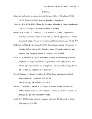 PREDICTORS OF ADJUSTMENT IN ADHD 25
References
Diagnostic and statistical manual of mental disorders: DSM-5. (5th ed., pp. 59-66).
(2013). Washington, D.C.: American Psychiatric Association.
Baker, R., & Siryk, B. (1989). Manual for the student adaptation to college questionnaire
(SACQ). Los Angeles: Western Psychological Services.
Barkley, R.A., Fischer, M., Edelbrock, C.S., & Smallish, L. (1990). Comprehensive
evaluation of attention deficit disorder with and without hyperactivity as defined
by research criteria. Journal of Consulting and Clinical Psychology, 58, 755-789.
Biederman, J., Mick, E., & Faraone, S. (2000). Age-dependent decline of symptoms of
Attention-Deficit Hyperactivity Disorder: Impact of remission definition and
symptom type. American Journal of Psychiatry, 157, 816-818.
Credé, M., & Niehorster, S. (2012). Adjustment to college as measured by the student
adaptation to college questionnaire: A quantitative review of its structure and
relationships with correlates and consequences. Educational Psychology Review,
24, 133-165. doi: 10.1007/s10648-011-9184-5
Dey, B., Rahman, A., Bairagi, A., & Roy, K. (2014). Stress and anger of rural and
urban adolescents. Psychology, 177-184. doi:
http://dx.doi.org/10.4236/psych.2014.53028
DuPaul, G., Weyandt, L., O'Dell, S., & Varejao, M. (2009). College students with
ADHD: Current status and future directions. Journal of Attention Disorders, 13,
234-250. doi: 10.1177/1087054709340650
Farrell, E.F. (2003). Paying attention to students who can’t. The Chronicle of Higher
Education, 26, A50-A51.
 