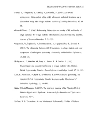 PREDICTORS OF ADJUSTMENT IN ADHD 26
Frazier, T., Youngstrom, E., Glutting, J., & Watkins, M. (2007). ADHD and
achievement: Meta-analysis of the child, adolescent, and adult literatures and a
concomitant study with college students. Journal of Learning Disabilities, 40, 49-
65.
Grenwald-Mayes, G. (2002). Relationship between current quality of life and family of
origin dynamics for college students with attention-deficit/hyperactivity disorder.
Journal of Attention Disorders, 5, 211-222.
Gudjonsson, G., Sigurdsson, J., Guðmundsdóttir, H., Sigurjónsdóttir, S., & Smari, J.
(2010). The relationship between ADHD symptoms in college students and core
components of maladaptive personality. Personality and Individual Differences,
48, 601-606.
Heiligenstein, E., Guenther, G., Levy, A., Savino, F., & Fulwiler, J. (1999).
Psychological and academic functioning in college students with Attention-
Deficit Hyperactivity Disorder. Journal of American College Health, 47, 181-185.
Kern, R., Rasmussen, P., Byrd, S., & Wittschen, L. (1999). Lifestyle, personality, and
Attention-Deficit Hyperactivity Disorder in young adults. The Journal of
Individual Psychology, 55, 186-197.
Klein, R.G., & Mannuzza, S. (1989). The long-term outcome of the Attention-Deficit
Disorder/Hyperkinetic Syndrome. Attention Deficit Disorder and Hyperkinetic
Syndrome, 71-91.
McCrae, R. R., Terracciano, A., and Members of the Personality Profiles of Cultures
 