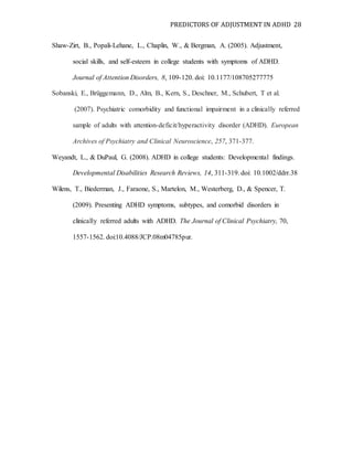 PREDICTORS OF ADJUSTMENT IN ADHD 28
Shaw-Zirt, B., Popali-Lehane, L., Chaplin, W., & Bergman, A. (2005). Adjustment,
social skills, and self-esteem in college students with symptoms of ADHD.
Journal of Attention Disorders, 8, 109-120. doi: 10.1177/108705277775
Sobanski, E., Brüggemann, D., Alm, B., Kern, S., Deschner, M., Schubert, T et al.
(2007). Psychiatric comorbidity and functional impairment in a clinically referred
sample of adults with attention-deficit/hyperactivity disorder (ADHD). European
Archives of Psychiatry and Clinical Neuroscience, 257, 371-377.
Weyandt, L., & DuPaul, G. (2008). ADHD in college students: Developmental findings.
Developmental Disabilities Research Reviews, 14, 311-319. doi: 10.1002/ddrr.38
Wilens, T., Biederman, J., Faraone, S., Martelon, M., Westerberg, D., & Spencer, T.
(2009). Presenting ADHD symptoms, subtypes, and comorbid disorders in
clinically referred adults with ADHD. The Journal of Clinical Psychiatry, 70,
1557-1562. doi:10.4088/JCP.08m04785pur.
 