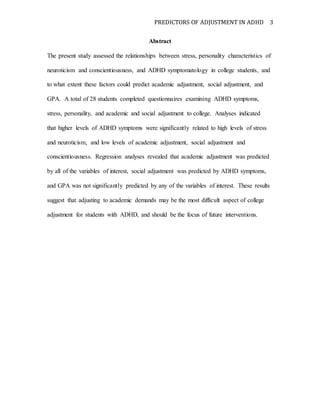 PREDICTORS OF ADJUSTMENT IN ADHD 3
Abstract
The present study assessed the relationships between stress, personality characteristics of
neuroticism and conscientiousness, and ADHD symptomatology in college students, and
to what extent these factors could predict academic adjustment, social adjustment, and
GPA. A total of 28 students completed questionnaires examining ADHD symptoms,
stress, personality, and academic and social adjustment to college. Analyses indicated
that higher levels of ADHD symptoms were significantly related to high levels of stress
and neuroticism, and low levels of academic adjustment, social adjustment and
conscientiousness. Regression analyses revealed that academic adjustment was predicted
by all of the variables of interest, social adjustment was predicted by ADHD symptoms,
and GPA was not significantly predicted by any of the variables of interest. These results
suggest that adjusting to academic demands may be the most difficult aspect of college
adjustment for students with ADHD, and should be the focus of future interventions.
 