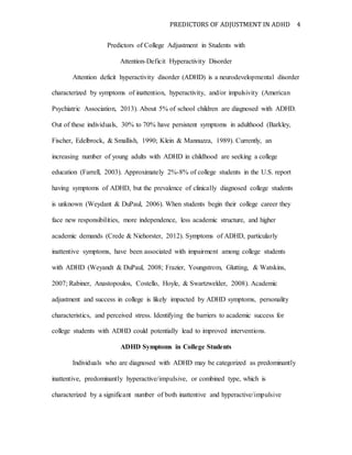 PREDICTORS OF ADJUSTMENT IN ADHD 4
Predictors of College Adjustment in Students with
Attention-Deficit Hyperactivity Disorder
Attention deficit hyperactivity disorder (ADHD) is a neurodevelopmental disorder
characterized by symptoms of inattention, hyperactivity, and/or impulsivity (American
Psychiatric Association, 2013). About 5% of school children are diagnosed with ADHD.
Out of these individuals, 30% to 70% have persistent symptoms in adulthood (Barkley,
Fischer, Edelbrock, & Smallish, 1990; Klein & Mannuzza, 1989). Currently, an
increasing number of young adults with ADHD in childhood are seeking a college
education (Farrell, 2003). Approximately 2%-8% of college students in the U.S. report
having symptoms of ADHD, but the prevalence of clinically diagnosed college students
is unknown (Weydant & DuPaul, 2006). When students begin their college career they
face new responsibilities, more independence, less academic structure, and higher
academic demands (Crede & Niehorster, 2012). Symptoms of ADHD, particularly
inattentive symptoms, have been associated with impairment among college students
with ADHD (Weyandt & DuPaul, 2008; Frazier, Youngstrom, Glutting, & Watskins,
2007; Rabiner, Anastopoulos, Costello, Hoyle, & Swartzwelder, 2008). Academic
adjustment and success in college is likely impacted by ADHD symptoms, personality
characteristics, and perceived stress. Identifying the barriers to academic success for
college students with ADHD could potentially lead to improved interventions.
ADHD Symptoms in College Students
Individuals who are diagnosed with ADHD may be categorized as predominantly
inattentive, predominantly hyperactive/impulsive, or combined type, which is
characterized by a significant number of both inattentive and hyperactive/impulsive
 