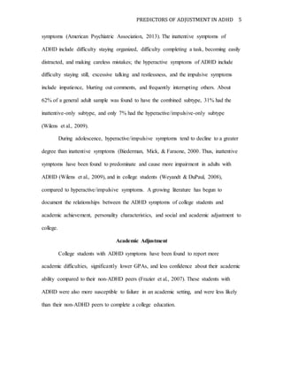 PREDICTORS OF ADJUSTMENT IN ADHD 5
symptoms (American Psychiatric Association, 2013). The inattentive symptoms of
ADHD include difficulty staying organized, difficulty completing a task, becoming easily
distracted, and making careless mistakes; the hyperactive symptoms of ADHD include
difficulty staying still, excessive talking and restlessness, and the impulsive symptoms
include impatience, blurting out comments, and frequently interrupting others. About
62% of a general adult sample was found to have the combined subtype, 31% had the
inattentive-only subtype, and only 7% had the hyperactive/impulsive-only subtype
(Wilens et al., 2009).
During adolescence, hyperactive/impulsive symptoms tend to decline to a greater
degree than inattentive symptoms (Biederman, Mick, & Faraone, 2000. Thus, inattentive
symptoms have been found to predominate and cause more impairment in adults with
ADHD (Wilens et al., 2009), and in college students (Weyandt & DuPaul, 2008),
compared to hyperactive/impulsive symptoms. A growing literature has begun to
document the relationships between the ADHD symptoms of college students and
academic achievement, personality characteristics, and social and academic adjustment to
college.
Academic Adjustment
College students with ADHD symptoms have been found to report more
academic difficulties, significantly lower GPAs, and less confidence about their academic
ability compared to their non-ADHD peers (Frazier et al., 2007). These students with
ADHD were also more susceptible to failure in an academic setting, and were less likely
than their non-ADHD peers to complete a college education.
 