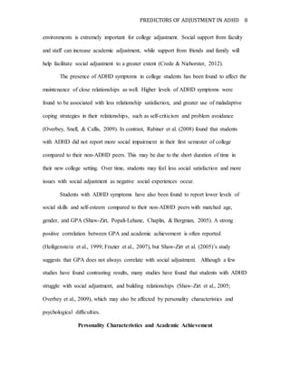 PREDICTORS OF ADJUSTMENT IN ADHD 8
environments is extremely important for college adjustment. Social support from faculty
and staff can increase academic adjustment, while support from friends and family will
help facilitate social adjustment to a greater extent (Crede & Niehorster, 2012).
The presence of ADHD symptoms in college students has been found to affect the
maintenance of close relationships as well. Higher levels of ADHD symptoms were
found to be associated with less relationship satisfaction, and greater use of maladaptive
coping strategies in their relationships, such as self-criticism and problem avoidance
(Overbey, Snell, & Callis, 2009). In contrast, Rabiner et al. (2008) found that students
with ADHD did not report more social impairment in their first semester of college
compared to their non-ADHD peers. This may be due to the short duration of time in
their new college setting. Over time, students may feel less social satisfaction and more
issues with social adjustment as negative social experiences occur.
Students with ADHD symptoms have also been found to report lower levels of
social skills and self-esteem compared to their non-ADHD peers with matched age,
gender, and GPA (Shaw-Zirt, Popali-Lehane, Chaplin, & Bergman, 2005). A strong
positive correlation between GPA and academic achievement is often reported
(Heiligenstein et al., 1999; Frazier et al., 2007), but Shaw-Zirt et al. (2005)’s study
suggests that GPA does not always correlate with social adjustment. Although a few
studies have found contrasting results, many studies have found that students with ADHD
struggle with social adjustment, and building relationships (Shaw-Zirt et al., 2005;
Overbey et al., 2009), which may also be affected by personality characteristics and
psychological difficulties.
Personality Characteristics and Academic Achievement
 