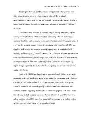 PREDICTORS OF ADJUSTMENT IN ADHD 9
The interplay between ADHD symptoms and personality characteristics may
affect academic achievement in college students with ADHD. Specifically,
conscientiousness and neuroticism are two personality characteristics that are thought to
have a direct impact on the academic achievement of students with ADHD (Rabiner et
al., 2008).
Conscientiousness is shown by behaviors of goal making, motivation, impulse
control, and thoughtfulness, while neuroticism is shown by behaviors that express
emotional instability such as anxiety, worry, and self-consciousness. Conscientiousness is
a key trait for academic success because it is associated with organizational skills and
planning, while neuroticism weakens academic success since it is associated with
instability and impairment (Crede & Niehorster, 2012). Students with more conscientious
traits have been shown to adjust to college more easily than students with more traits of
neuroticism (Crede & Niehorster, 2012). High levels of neuroticism can negatively
impact college adjustment due to the difficulty of adjusting to a new environment and
coping with change.
Adults with ADHD have been found to score significantly higher on a neurotic
personality scale, and significantly lower on a conscientious personality scale (Ranseen,
Campbell & Baer, 1998; Rabiner et al., 2008) compared to their non-ADHD peers.
Levels of inattention are seen as negatively correlated with conscientiousness and
emotional stability, suggesting that individuals with these symptoms will have a harder
time adjusting in both academic and social domains (Rabiner et al., 2008). Therefore,
college students with ADHD may show greater difficulty compared to students without
ADHD, especially when placed in a new academic setting.
 