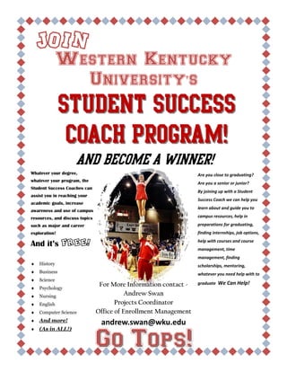 Western Kentucky
University’s
Join
Student SuccessStudent Success
Coach Program!Coach Program!
And become a winner!
Whatever your degree,
whatever your program, the
Student Success Coaches can
assist you in reaching your
academic goals, increase
awareness and use of campus
resources, and discuss topics
such as major and career
exploration!
And it’s FREE!
History
Business
Science
Psychology
Nursing
English
Computer Science
And more!
(As in ALL!)
Are you close to graduating?
Are you a senior or junior?
By joining up with a Student
Success Coach we can help you
learn about and guide you to
campus resources, help in
preparations for graduating,
finding internships, job options,
help with courses and course
management, time
management, finding
scholarships, mentoring,
whatever you need help with to
graduate We Can Help!For More Information contact -
Andrew Swan
Projects Coordinator
Office of Enrollment Management
andrew.swan@wku.edu
Go Tops!Go Tops!
 