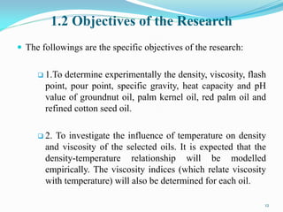 1.2 Objectives of the Research
 The followings are the specific objectives of the research:
 1.To determine experimentally the density, viscosity, flash
point, pour point, specific gravity, heat capacity and pH
value of groundnut oil, palm kernel oil, red palm oil and
refined cotton seed oil.
 2. To investigate the influence of temperature on density
and viscosity of the selected oils. It is expected that the
density-temperature relationship will be modelled
empirically. The viscosity indices (which relate viscosity
with temperature) will also be determined for each oil.
12
 