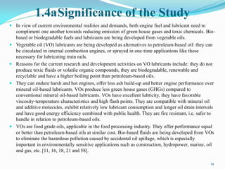 1.4aSignificance of the Study
 In view of current environmental realities and demands, both engine fuel and lubricant need to
compliment one another towards reducing emission of green house gases and toxic chemicals. Bio-
based or biodegradable fuels and lubricants are being developed from vegetable oils.
 Vegetable oil (VO) lubricants are being developed as alternatives to petroleum-based oil: they can
be circulated in internal combustion engines, or sprayed in one-time applications like those
necessary for lubricating train rails.
 Reasons for the current research and development activities on VO lubricants include: they do not
produce toxic fluids or volatile organic compounds, they are biodegradable, renewable and
recyclable and have a higher boiling point than petroleum-based oils.
 They can endure harsh and hot engines, offer less ash build-up and better engine performance over
mineral oil-based lubricants. VOs produce less green house gases (GHGs) compared to
conventional mineral oil-based lubricants. VOs have excellent lubricity, they have favorable
viscosity-temperature characteristics and high flash points. They are compatible with mineral oil
and additive molecules, exhibit relatively low lubricant consumption and longer oil drain intervals
and have good energy efficiency combined with public health. They are fire resistant, i.e. safer to
handle in relation to petroleum-based oils.
 VOs are food grade oils, applicable in the food processing industry. They offer performance equal
or better than petroleum-based oils at similar cost. Bio-based fluids are being developed from VOs
to eliminate the hazardous pollution caused by accidental oil spillage, which is especially
important in environmentally sensitive applications such as construction, hydropower, marine, oil
and gas, etc. [11, 16, 18, 21 and 58].
14
 