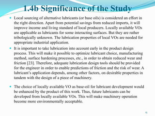 1.4b Significance of the Study
 Local sourcing of alternative lubricants (or base oils) is considered an effort in
the right direction. Apart from potential savings from reduced imports, it will
improve income and living standard of local producers. Locally available VOs
are applicable as lubricants for some interacting surfaces. But they are rather
tribologically unknown. The lubrication properties of local VOs are needed for
appropriate industrial application.
 It is important to take lubrication into account early in the product design
process. This will make it possible to optimize lubricant choice, manufacturing
method, surface hardening processes, etc., in order to obtain reduced wear and
friction [23]. Therefore, adequate lubrication design tools should be provided
for the engineer in order to enable predictions of friction and the risk of wear. A
lubricant’s application depends, among other factors, on desirable properties in
tandem with the design of a piece of machinery.
 The choice of locally available VO as base-oil for lubricant development would
be enhanced by the product of this work. Thus, future lubricants can be
developed from locally available VOs. This will make machinery operation
become more environmentally acceptable.
15
 