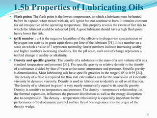 1.5b Properties of Lubricating Oils
 Flash point: The flash point is the lowest temperature, to which a lubricant must be heated
before its vapour, when mixed with air, will ignite but not continue to burn. It remains constant
for oil irrespective of the operating temperature. This property reveals the extent of fire risk to
which the lubricant could be subjected [30]. A good lubricant should have a high flash point
hence lower fire risk.
 (pH) number : pH is the negative logarithm of the effective hydrogen-ion concentration or
hydrogen-ion activity in gram equivalents per litre of the lubricant [31]. It is a number on a
scale on which a value of 7 represents neutrality; lower numbers indicate increasing acidity
and higher numbers increasing alkalinity. On the pH scale, each unit of change represents a
tenfold change in acidity or alkalinity.
 Density and specific gravity: The density of a substance is the mass of a unit volume of it at a
standard temperature and pressure [33]. The specific gravity or relative density is the density
of a substance divided by that of water at the same temperature and pressure. Specific gravity
is dimensionless. Most lubricating oils have specific gravities in the range 0.85 to 0.95 [24].
The density of a fluid is required for flow rate calculations and for the conversion of kinematic
viscosity to dynamic viscosity. Density is used in lubrication to identify an oil or oil fraction.
The density of a lubricant in g/cm3 is very nearly numerically equal to its specific gravity.
Density is sensitive to temperature and pressure. The density – temperature relationship, i.e.
the thermal expansion, influences the pressure distribution as well as the energy dissipation
due to compression. The density – temperature relationship is especially important for the
performance of hydrodynamic parallel surface thrust bearings since it is the origin of the
density wedge.
17
 