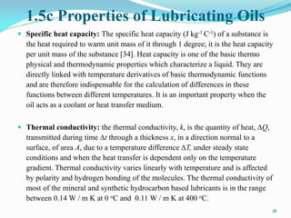 1.5c Properties of Lubricating Oils
 Specific heat capacity: The specific heat capacity (J kg-1 C-1) of a substance is
the heat required to warm unit mass of it through 1 degree; it is the heat capacity
per unit mass of the substance [34]. Heat capacity is one of the basic thermo
physical and thermodynamic properties which characterize a liquid. They are
directly linked with temperature derivatives of basic thermodynamic functions
and are therefore indispensable for the calculation of differences in these
functions between different temperatures. It is an important property when the
oil acts as a coolant or heat transfer medium.
 Thermal conductivity: the thermal conductivity, k, is the quantity of heat, ∆Q,
transmitted during time ∆t through a thickness x, in a direction normal to a
surface, of area A, due to a temperature difference ∆T, under steady state
conditions and when the heat transfer is dependent only on the temperature
gradient. Thermal conductivity varies linearly with temperature and is affected
by polarity and hydrogen bonding of the molecules. The thermal conductivity of
most of the mineral and synthetic hydrocarbon based lubricants is in the range
between 0.14 W / m K at 0 oC and 0.11 W / m K at 400 oC.
18
 