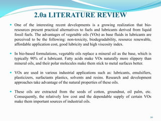 2.0a LITERATURE REVIEW
 One of the interesting recent developments is a growing realization that bio-
resources present practical alternatives to fuels and lubricants derived from liquid
fossil fuels. The advantages of vegetable oils (VOs) as base fluids in lubricants are
perceived to be the following: non-toxicity, biodegradability, resource renewable,
affordable application cost, good lubricity and high viscosity index.
 In bio-based formulations, vegetable oils replace a mineral oil as the base, which is
typically 90% of a lubricant. Fatty acids make VOs naturally more slippery than
mineral oils, and their polar molecules make them stick to metal surfaces better.
 VOs are used in various industrial applications such as: lubricants, emulsifiers,
plasticizers, surfactants plastics, solvents and resins. Research and development
approaches take advantage of the natural properties of these oils.
 These oils are extracted from the seeds of cotton, groundnut, oil palm, etc.
Consequently, the relatively low cost and the dependable supply of certain VOs
make them important sources of industrial oils.
20
 