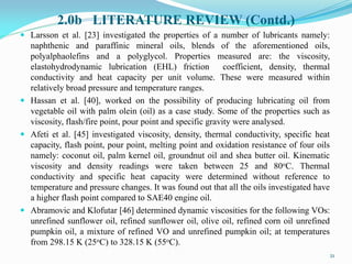 2.0b LITERATURE REVIEW (Contd.)
 Larsson et al. [23] investigated the properties of a number of lubricants namely:
naphthenic and paraffinic mineral oils, blends of the aforementioned oils,
polyalphaolefins and a polyglycol. Properties measured are: the viscosity,
elastohydrodynamic lubrication (EHL) friction coefficient, density, thermal
conductivity and heat capacity per unit volume. These were measured within
relatively broad pressure and temperature ranges.
 Hassan et al. [40], worked on the possibility of producing lubricating oil from
vegetable oil with palm olein (oil) as a case study. Some of the properties such as
viscosity, flash/fire point, pour point and specific gravity were analysed.
 Afeti et al. [45] investigated viscosity, density, thermal conductivity, specific heat
capacity, flash point, pour point, melting point and oxidation resistance of four oils
namely: coconut oil, palm kernel oil, groundnut oil and shea butter oil. Kinematic
viscosity and density readings were taken between 25 and 80oC. Thermal
conductivity and specific heat capacity were determined without reference to
temperature and pressure changes. It was found out that all the oils investigated have
a higher flash point compared to SAE40 engine oil.
 Abramovic and Klofutar [46] determined dynamic viscosities for the following VOs:
unrefined sunflower oil, refined sunflower oil, olive oil, refined corn oil unrefined
pumpkin oil, a mixture of refined VO and unrefined pumpkin oil; at temperatures
from 298.15 K (25oC) to 328.15 K (55oC).
21
 
