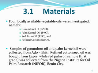 3.1 Materials
 Four locally available vegetable oils were investigated,
namely:
 Groundnut Oil (GNO),
 Palm Kernel Oil (PKO),
 Red Palm Oil (RPO), and
 Refined Cottonseed Oil.
 Samples of groundnut oil and palm kernel oil were
collected from Ado – Ekiti. Refined cottonseed oil was
bought from Lagos, while red palm oil sample (first
grade) was collected from the Nigeria Institute for Oil
Palm Research (NIFOR), Benin City.
24
 