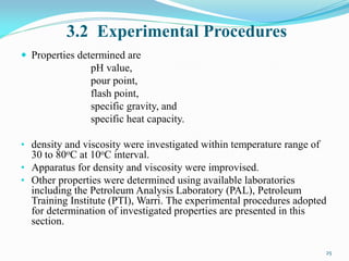 3.2 Experimental Procedures
 Properties determined are
pH value,
pour point,
flash point,
specific gravity, and
specific heat capacity.
• density and viscosity were investigated within temperature range of
30 to 80oC at 10oC interval.
• Apparatus for density and viscosity were improvised.
• Other properties were determined using available laboratories
including the Petroleum Analysis Laboratory (PAL), Petroleum
Training Institute (PTI), Warri. The experimental procedures adopted
for determination of investigated properties are presented in this
section.
25
 