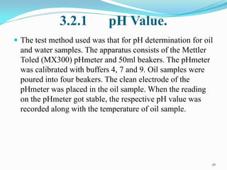 3.2.1 pH Value.
 The test method used was that for pH determination for oil
and water samples. The apparatus consists of the Mettler
Toled (MX300) pHmeter and 50ml beakers. The pHmeter
was calibrated with buffers 4, 7 and 9. Oil samples were
poured into four beakers. The clean electrode of the
pHmeter was placed in the oil sample. When the reading
on the pHmeter got stable, the respective pH value was
recorded along with the temperature of oil sample.
26
 