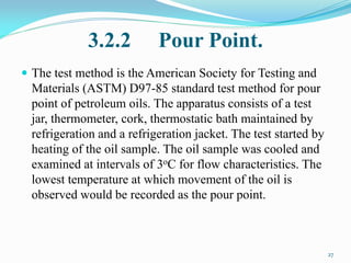 3.2.2 Pour Point.
 The test method is the American Society for Testing and
Materials (ASTM) D97-85 standard test method for pour
point of petroleum oils. The apparatus consists of a test
jar, thermometer, cork, thermostatic bath maintained by
refrigeration and a refrigeration jacket. The test started by
heating of the oil sample. The oil sample was cooled and
examined at intervals of 3oC for flow characteristics. The
lowest temperature at which movement of the oil is
observed would be recorded as the pour point.
27
 