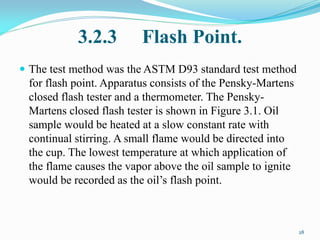 3.2.3 Flash Point.
 The test method was the ASTM D93 standard test method
for flash point. Apparatus consists of the Pensky-Martens
closed flash tester and a thermometer. The Pensky-
Martens closed flash tester is shown in Figure 3.1. Oil
sample would be heated at a slow constant rate with
continual stirring. A small flame would be directed into
the cup. The lowest temperature at which application of
the flame causes the vapor above the oil sample to ignite
would be recorded as the oil’s flash point.
28
 