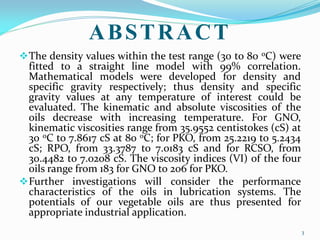 ABSTRACT
The density values within the test range (30 to 80 oC) were
fitted to a straight line model with 99% correlation.
Mathematical models were developed for density and
specific gravity respectively; thus density and specific
gravity values at any temperature of interest could be
evaluated. The kinematic and absolute viscosities of the
oils decrease with increasing temperature. For GNO,
kinematic viscosities range from 35.9552 centistokes (cS) at
30 oC to 7.8617 cS at 80 oC; for PKO, from 25.2219 to 5.2434
cS; RPO, from 33.3787 to 7.0183 cS and for RCSO, from
30.4482 to 7.0208 cS. The viscosity indices (VI) of the four
oils range from 183 for GNO to 206 for PKO.
Further investigations will consider the performance
characteristics of the oils in lubrication systems. The
potentials of our vegetable oils are thus presented for
appropriate industrial application.
3
 
