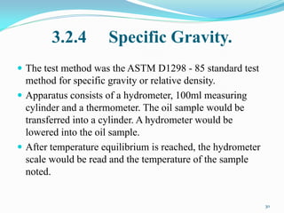 3.2.4 Specific Gravity.
 The test method was the ASTM D1298 - 85 standard test
method for specific gravity or relative density.
 Apparatus consists of a hydrometer, 100ml measuring
cylinder and a thermometer. The oil sample would be
transferred into a cylinder. A hydrometer would be
lowered into the oil sample.
 After temperature equilibrium is reached, the hydrometer
scale would be read and the temperature of the sample
noted.
30
 