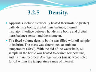 3.2.5 Density.
 Apparatus include electrically heated thermostatic (water)
bath, density bottle, digital mass balance, thermal
insulator interface between hot density bottle and digital
mass balance sensor and thermometer.
 The fixed volume density bottle was filled with oil sample
to its brim. The mass was determined at ambient
temperature (30oC). With the aid of the water bath, oil
sample in the bottle was heated to desired temperature,
and its mass recorded. Average values (mass) were noted
for oil within the temperature range of interest.
31
 