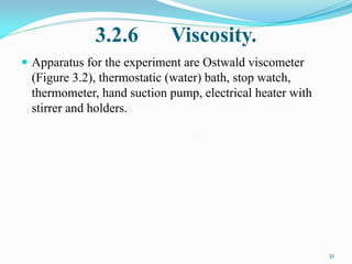 3.2.6 Viscosity.
 Apparatus for the experiment are Ostwald viscometer
(Figure 3.2), thermostatic (water) bath, stop watch,
thermometer, hand suction pump, electrical heater with
stirrer and holders.
32
 