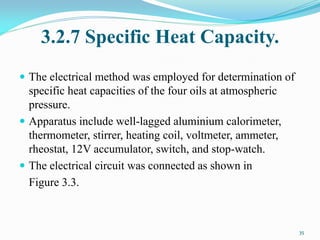 3.2.7 Specific Heat Capacity.
 The electrical method was employed for determination of
specific heat capacities of the four oils at atmospheric
pressure.
 Apparatus include well-lagged aluminium calorimeter,
thermometer, stirrer, heating coil, voltmeter, ammeter,
rheostat, 12V accumulator, switch, and stop-watch.
 The electrical circuit was connected as shown in
Figure 3.3.
35
 