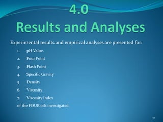 Experimental results and empirical analyses are presented for:
1. pH Value.
2. Pour Point
3. Flash Point
4. Specific Gravity
5 Density
6. Viscosity
7. Viscosity Index
of the FOUR oils investigated.
37
 