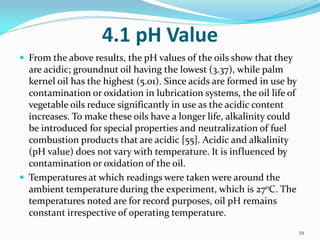 4.1 pH Value
 From the above results, the pH values of the oils show that they
are acidic; groundnut oil having the lowest (3.37), while palm
kernel oil has the highest (5.01). Since acids are formed in use by
contamination or oxidation in lubrication systems, the oil life of
vegetable oils reduce significantly in use as the acidic content
increases. To make these oils have a longer life, alkalinity could
be introduced for special properties and neutralization of fuel
combustion products that are acidic [55]. Acidic and alkalinity
(pH value) does not vary with temperature. It is influenced by
contamination or oxidation of the oil.
 Temperatures at which readings were taken were around the
ambient temperature during the experiment, which is 27oC. The
temperatures noted are for record purposes, oil pH remains
constant irrespective of operating temperature.
39
 