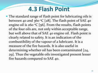 4.3 Flash Point
 The standard range of flash point for lubricating oils is
between 40 and 360 oC [28]. The flash point of SAE 40
engine oil is 260 oC [56]. From the results, flash points
of the four oils are, not only within acceptable range,
but well above that of SAE 40 engine oil. Flash point is
clearly related to safety. It is an indication of the
combustibility of the vapour of a lubricant. It is a
measure of the fire hazards. It is also useful in
determining whether oil has been contaminated [24,
29]. Thus the vegetable oils investigated present lesser
fire hazards compared to SAE 40.
43
 