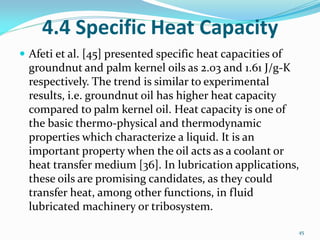 4.4 Specific Heat Capacity
 Afeti et al. [45] presented specific heat capacities of
groundnut and palm kernel oils as 2.03 and 1.61 J/g-K
respectively. The trend is similar to experimental
results, i.e. groundnut oil has higher heat capacity
compared to palm kernel oil. Heat capacity is one of
the basic thermo-physical and thermodynamic
properties which characterize a liquid. It is an
important property when the oil acts as a coolant or
heat transfer medium [36]. In lubrication applications,
these oils are promising candidates, as they could
transfer heat, among other functions, in fluid
lubricated machinery or tribosystem.
45
 
