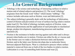 1.1a General Background
 Tribology is the science and technology of interacting surfaces in relative
motion and of related subjects and practices [1]. The word ‘tribology’
originates from the Greek word “tribos” which means “rubbing”. The
science includes sub-areas such as friction, wear and lubrication [2].
 The subject (tribology) generally deals with the technology of lubrication,
control of friction and prevention of wear of surfaces having relative motion
under load [3]. The field of tribology includes analysis of friction, wear,
lubrication phenomena and the application of such principles to mechanical
design, product development, manufacturing processes and machine
operation [4].
 Friction is the resistance to bodies moving against each other and is always
present when bodies are in motion. Friction can either be dry or viscous and
in the former case we make a distinction between static and dynamic
friction; and in the latter case friction develops due to molecular forces
between adjacent fluid layers. Wear is a destructive process where surface
material is removed from one or both of the two bodies in relative motion.
Lubrication is a way of controlling both friction and wear [2].
5
 