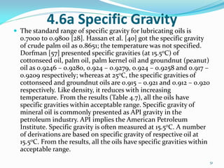4.6a Specific Gravity
 The standard range of specific gravity for lubricating oils is
0.7000 to 0.9800 [28]. Hassan et al. [40] got the specific gravity
of crude palm oil as 0.8651; the temperature was not specified.
Dorfman [57] presented specific gravities (at 15.5oC) of
cottonseed oil, palm oil, palm kernel oil and groundnut (peanut)
oil as 0.9246 – 0.9280, 0.924 – 0.9279, 0.924 – 0.9258 and 0.917 –
0.9209 respectively; whereas at 25oC, the specific gravities of
cottonseed and groundnut oils are 0.915 – 0.921 and 0.912 – 0.920
respectively. Like density, it reduces with increasing
temperature. From the results (Table 4.7), all the oils have
specific gravities within acceptable range. Specific gravity of
mineral oil is commonly presented as API gravity in the
petroleum industry. API implies the American Petroleum
Institute. Specific gravity is often measured at 15.5oC. A number
of derivations are based on specific gravity of respective oil at
15.5oC. From the results, all the oils have specific gravities within
acceptable range.
51
 