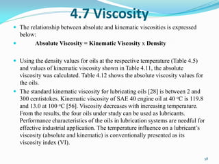 4.7 Viscosity
 The relationship between absolute and kinematic viscosities is expressed
below:
 Absolute Viscosity = Kinematic Viscosity x Density
 Using the density values for oils at the respective temperature (Table 4.5)
and values of kinematic viscosity shown in Table 4.11, the absolute
viscosity was calculated. Table 4.12 shows the absolute viscosity values for
the oils.
 The standard kinematic viscosity for lubricating oils [28] is between 2 and
300 centistokes. Kinematic viscosity of SAE 40 engine oil at 40 oC is 119.8
and 13.0 at 100 oC [56]. Viscosity decreases with increasing temperature.
From the results, the four oils under study can be used as lubricants.
Performance characteristics of the oils in lubrication systems are needful for
effective industrial application. The temperature influence on a lubricant’s
viscosity (absolute and kinematic) is conventionally presented as its
viscosity index (VI).
58
 
