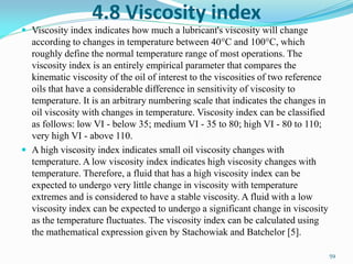 4.8 Viscosity index
 Viscosity index indicates how much a lubricant's viscosity will change
according to changes in temperature between 40°C and 100°C, which
roughly define the normal temperature range of most operations. The
viscosity index is an entirely empirical parameter that compares the
kinematic viscosity of the oil of interest to the viscosities of two reference
oils that have a considerable difference in sensitivity of viscosity to
temperature. It is an arbitrary numbering scale that indicates the changes in
oil viscosity with changes in temperature. Viscosity index can be classified
as follows: low VI - below 35; medium VI - 35 to 80; high VI - 80 to 110;
very high VI - above 110.
 A high viscosity index indicates small oil viscosity changes with
temperature. A low viscosity index indicates high viscosity changes with
temperature. Therefore, a fluid that has a high viscosity index can be
expected to undergo very little change in viscosity with temperature
extremes and is considered to have a stable viscosity. A fluid with a low
viscosity index can be expected to undergo a significant change in viscosity
as the temperature fluctuates. The viscosity index can be calculated using
the mathematical expression given by Stachowiak and Batchelor [5].
59
 