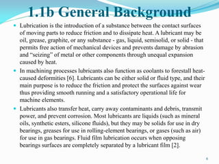 1.1b General Background
 Lubrication is the introduction of a substance between the contact surfaces
of moving parts to reduce friction and to dissipate heat. A lubricant may be
oil, grease, graphite, or any substance - gas, liquid, semisolid, or solid - that
permits free action of mechanical devices and prevents damage by abrasion
and “seizing” of metal or other components through unequal expansion
caused by heat.
 In machining processes lubricants also function as coolants to forestall heat-
caused deformities [6]. Lubricants can be either solid or fluid type, and their
main purpose is to reduce the friction and protect the surfaces against wear
thus providing smooth running and a satisfactory operational life for
machine elements.
 Lubricants also transfer heat, carry away contaminants and debris, transmit
power, and prevent corrosion. Most lubricants are liquids (such as mineral
oils, synthetic esters, silicone fluids), but they may be solids for use in dry
bearings, greases for use in rolling-element bearings, or gases (such as air)
for use in gas bearings. Fluid film lubrication occurs when opposing
bearings surfaces are completely separated by a lubricant film [2].
6
 