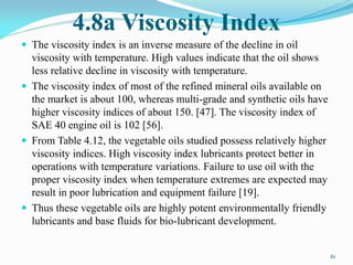 4.8a Viscosity Index
 The viscosity index is an inverse measure of the decline in oil
viscosity with temperature. High values indicate that the oil shows
less relative decline in viscosity with temperature.
 The viscosity index of most of the refined mineral oils available on
the market is about 100, whereas multi-grade and synthetic oils have
higher viscosity indices of about 150. [47]. The viscosity index of
SAE 40 engine oil is 102 [56].
 From Table 4.12, the vegetable oils studied possess relatively higher
viscosity indices. High viscosity index lubricants protect better in
operations with temperature variations. Failure to use oil with the
proper viscosity index when temperature extremes are expected may
result in poor lubrication and equipment failure [19].
 Thus these vegetable oils are highly potent environmentally friendly
lubricants and base fluids for bio-lubricant development.
61
 