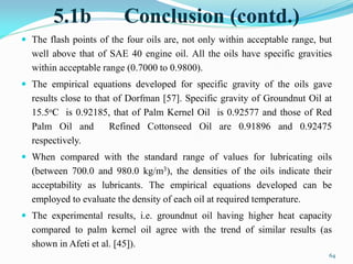 5.1b Conclusion (contd.)
 The flash points of the four oils are, not only within acceptable range, but
well above that of SAE 40 engine oil. All the oils have specific gravities
within acceptable range (0.7000 to 0.9800).
 The empirical equations developed for specific gravity of the oils gave
results close to that of Dorfman [57]. Specific gravity of Groundnut Oil at
15.5oC is 0.92185, that of Palm Kernel Oil is 0.92577 and those of Red
Palm Oil and Refined Cottonseed Oil are 0.91896 and 0.92475
respectively.
 When compared with the standard range of values for lubricating oils
(between 700.0 and 980.0 kg/m3), the densities of the oils indicate their
acceptability as lubricants. The empirical equations developed can be
employed to evaluate the density of each oil at required temperature.
 The experimental results, i.e. groundnut oil having higher heat capacity
compared to palm kernel oil agree with the trend of similar results (as
shown in Afeti et al. [45]).
64
 
