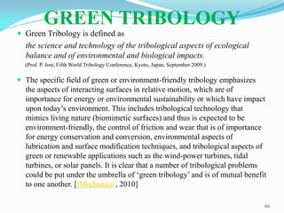 GREEN TRIBOLOGY
 Green Tribology is defined as
the science and technology of the tribological aspects of ecological
balance and of environmental and biological impacts.
(Prof. P. Jost, Fifth World Tribology Conference, Kyoto, Japan, September 2009.)
 The specific field of green or environment-friendly tribology emphasizes
the aspects of interacting surfaces in relative motion, which are of
importance for energy or environmental sustainability or which have impact
upon today’s environment. This includes tribological technology that
mimics living nature (biomimetic surfaces) and thus is expected to be
environment-friendly, the control of friction and wear that is of importance
for energy conservation and conversion, environmental aspects of
lubrication and surface modification techniques, and tribological aspects of
green or renewable applications such as the wind-power turbines, tidal
turbines, or solar panels. It is clear that a number of tribological problems
could be put under the umbrella of ‘green tribology’ and is of mutual benefit
to one another. [iMechanica , 2010]
66
 